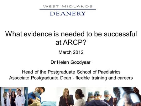 What evidence is needed to be successful at ARCP? March 2012 Dr Helen Goodyear Head of the Postgraduate School of Paediatrics Associate Postgraduate Dean.