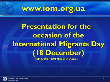 INTERNATIONAL ORGANIZATION FOR MIGRATION 1 Presentation for the occasion of the International Migrants Day (18 December) Ruth Krčmář, IOM Mission in Ukraine.