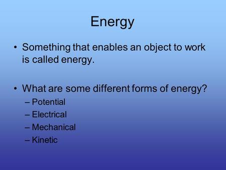 Energy Something that enables an object to work is called energy. What are some different forms of energy? –Potential –Electrical –Mechanical –Kinetic.