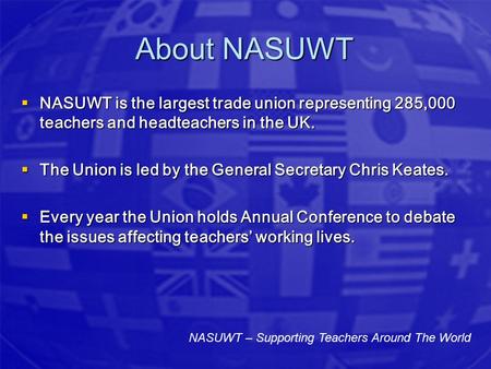 About NASUWT  NASUWT is the largest trade union representing 285,000 teachers and headteachers in the UK.  The Union is led by the General Secretary.
