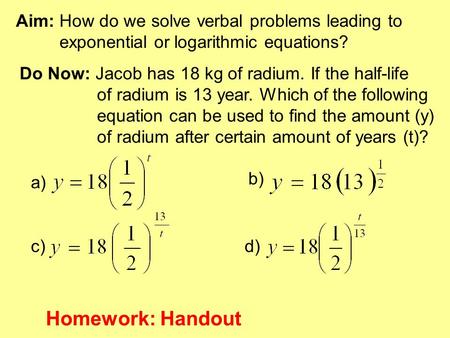 Aim: How do we solve verbal problems leading to exponential or logarithmic equations? Do Now: Jacob has 18 kg of radium. If the half-life of radium is.