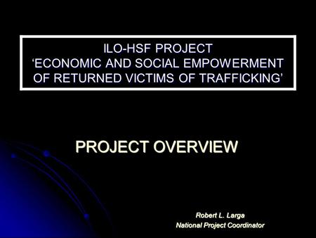 ILO-HSF PROJECT ‘ECONOMIC AND SOCIAL EMPOWERMENT OF RETURNED VICTIMS OF TRAFFICKING’ PROJECT OVERVIEW Robert L. Larga National Project Coordinator.