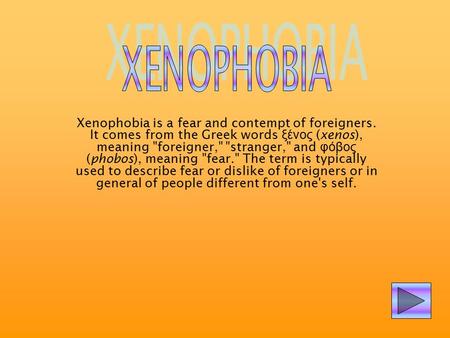 XENOPHOBIA Xenophobia is a fear and contempt of foreigners. It comes from the Greek words ξένος (xenos), meaning foreigner, stranger, and φόβος (phobos),