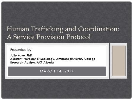 Human Trafficking and Coordination: A Service Provision Protocol MARCH 14, 2014 Presented by: Julie Kaye, PhD Assistant Professor of Sociology, Ambrose.