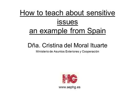 How to teach about sensitive issues an example from Spain Dña. Cristina del Moral Ituarte Ministerio de Asuntos Exteriores y Cooperación www.aephg.es.