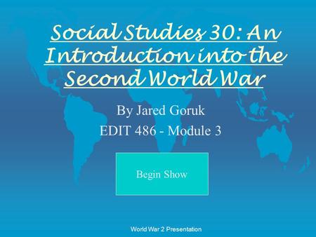 Begin Show World War 2 Presentation Social Studies 30: An Introduction into the Second World War By Jared Goruk EDIT 486 - Module 3.