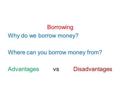 Borrowing Why do we borrow money? Where can you borrow money from? Advantages vs Disadvantages.