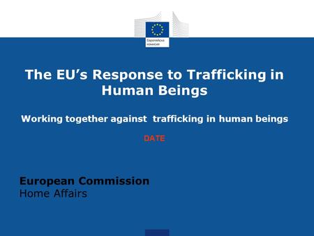 The EU’s Response to Trafficking in Human Beings Working together against trafficking in human beings DATE European Commission Home Affairs.