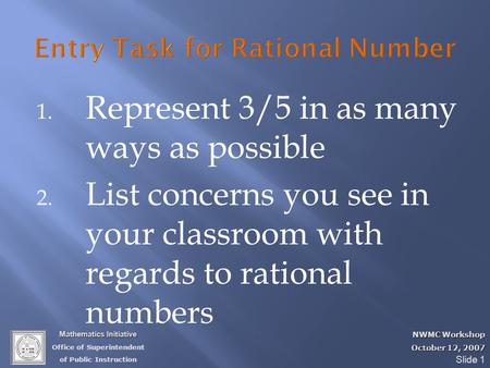 Mathematics Initiative Office of Superintendent of Public Instruction NWMC Workshop October 12, 2007 Slide 1 1. Represent 3/5 in as many ways as possible.