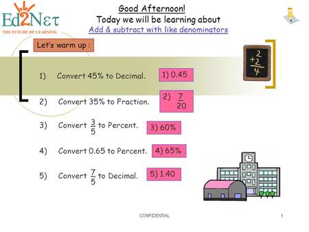 CONFIDENTIAL1 Good Afternoon! Today we will be learning about Add & subtract with like denominators Let’s warm up : 1) Convert 45% to Decimal. 2) Convert.