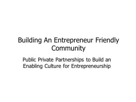 Building An Entrepreneur Friendly Community Public Private Partnerships to Build an Enabling Culture for Entrepreneurship.