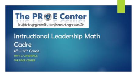 Instructional Leadership Math Cadre 6 th – 12 th Grade SHIFT 2: COHERENCE THE PROE CENTER.
