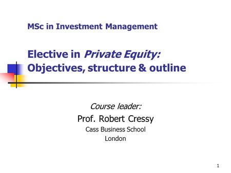 1 MSc in Investment Management Elective in Private Equity: Objectives, structure & outline Course leader: Prof. Robert Cressy Cass Business School London.