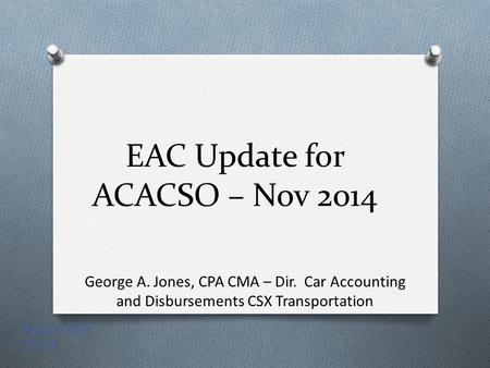 EAC Update for ACACSO – Nov 2014 George A. Jones, CPA CMA – Dir. Car Accounting and Disbursements CSX Transportation November 2014.