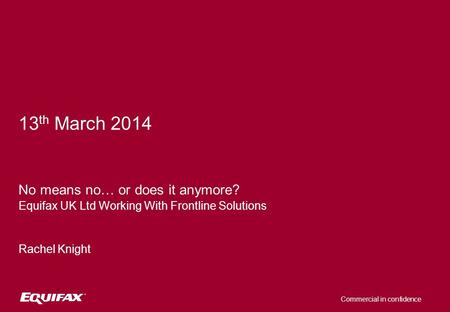 Commercial in confidence 13 th March 2014 No means no… or does it anymore? Equifax UK Ltd Working With Frontline Solutions Rachel Knight.