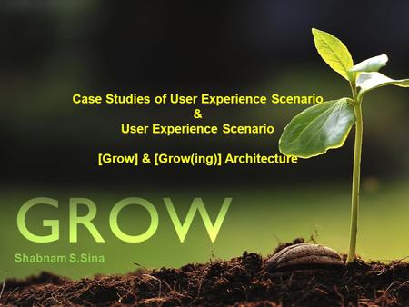 Case Studies of User Experience Scenario & User Experience Scenario [Grow] & [Grow(ing)] Architecture Shabnam S.Sina.