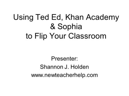 Using Ted Ed, Khan Academy & Sophia to Flip Your Classroom Presenter: Shannon J. Holden www.newteacherhelp.com.
