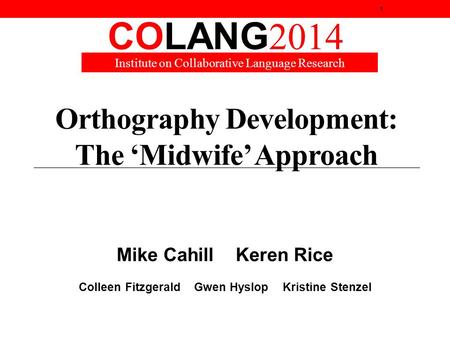 Orthography Development: The ‘Midwife’ Approach Mike Cahill Keren Rice Colleen Fitzgerald Gwen Hyslop Kristine Stenzel 1 COLANG 2014 Institute on Collaborative.