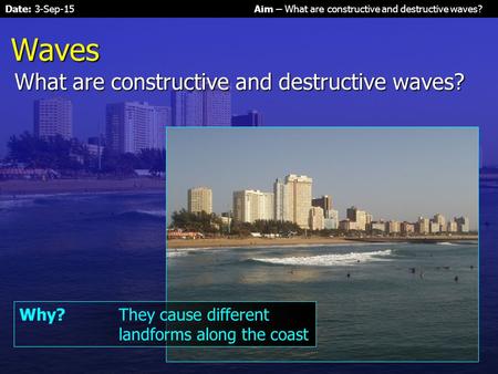 Date: 3-Sep-15Aim – What are constructive and destructive waves? Waves What are constructive and destructive waves? Why?They cause different landforms.