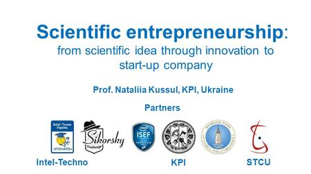 Scientific entrepreneurship: from scientific idea through innovation to start-up company Prof. Nataliia Kussul, KPI, Ukraine Intel-Techno KPI STCU Partners.