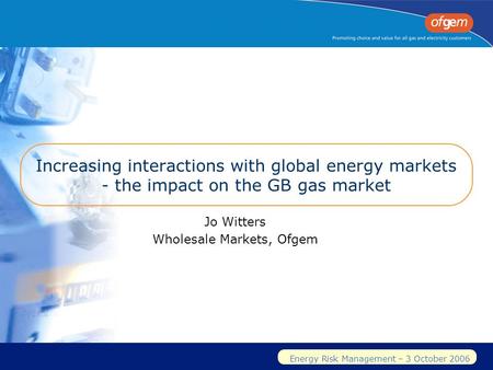Energy Risk Management – 3 October 2006 Increasing interactions with global energy markets - the impact on the GB gas market Jo Witters Wholesale Markets,