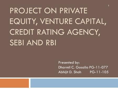 PROJECT ON PRIVATE EQUITY, VENTURE CAPITAL, CREDIT RATING AGENCY, SEBI AND RBI Presented by: Dharmil C. Gosalia PG-11-077 Abhijit D. Shah PG-11-105 1.