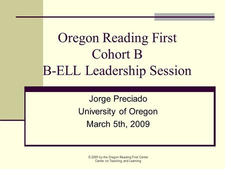 Oregon Reading First Cohort B B-ELL Leadership Session Jorge Preciado University of Oregon March 5th, 2009 © 2009 by the Oregon Reading First Center Center.