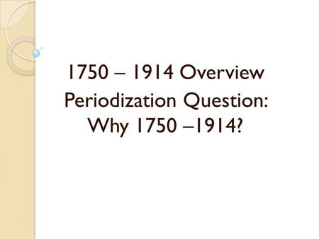 1750 – 1914 Overview Periodization Question: Why 1750 –1914?