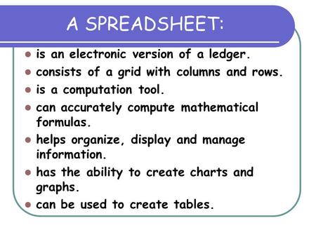 A SPREADSHEET: is an electronic version of a ledger. consists of a grid with columns and rows. is a computation tool. can accurately compute mathematical.