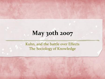 May 30th 2007 Kuhn, and the battle over Effects The Sociology of Knowledge.