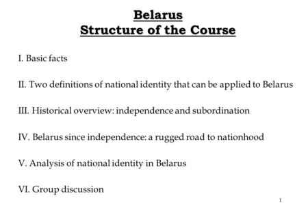 1 Belarus Structure of the Course I. Basic facts II. Two definitions of national identity that can be applied to Belarus III. Historical overview: independence.