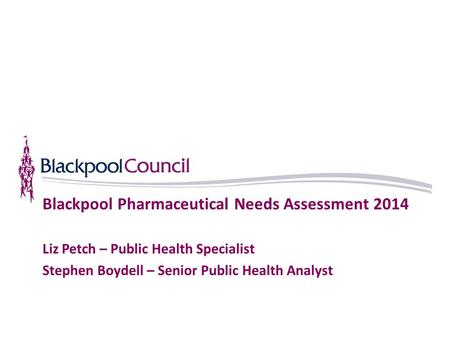Blackpool Pharmaceutical Needs Assessment 2014 Liz Petch – Public Health Specialist Stephen Boydell – Senior Public Health Analyst.