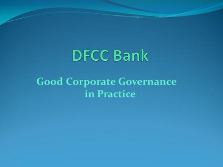 Good Corporate Governance in Practice. Outline What is Corporate Governance? Regulatory Requirements for Banks in Sri Lanka DFCC Practices - Key Elements.
