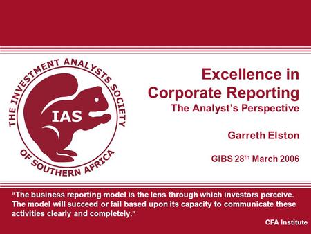 Excellence in Corporate Reporting The Analyst’s Perspective Garreth Elston GIBS 28 th March 2006 “ The business reporting model is the lens through which.