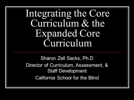 Integrating the Core Curriculum & the Expanded Core Curriculum Sharon Zell Sacks, Ph.D Director of Curriculum, Assessment, & Staff Development California.