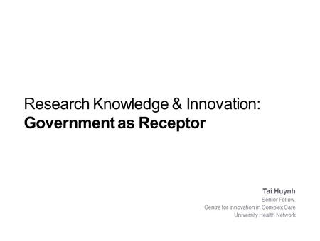 Research Knowledge & Innovation: Government as Receptor Tai Huynh Senior Fellow, Centre for Innovation in Complex Care University Health Network.