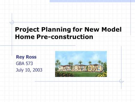 Project Planning for New Model Home Pre-construction Rey Ross GBA 573 July 10, 2003.