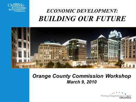 ECONOMIC DEVELOPMENT: BUILDING OUR FUTURE Orange County Commission Workshop March 9, 2010.