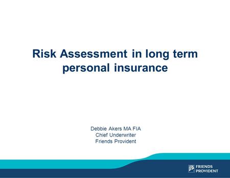 Risk Assessment in long term personal insurance Debbie Akers MA FIA Chief Underwriter Friends Provident.