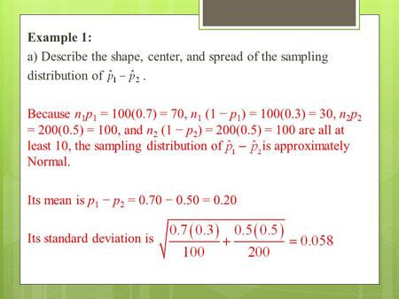 Example 1: a) Describe the shape, center, and spread of the sampling distribution of. Because n 1 p 1 = 100(0.7) = 70, n 1 (1 − p 1 ) = 100(0.3) = 30,