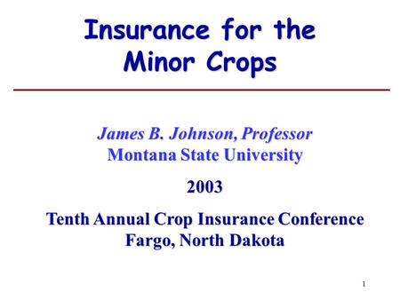 1 Insurance for the Minor Crops James B. Johnson, Professor Montana State University 2003 Tenth Annual Crop Insurance Conference Fargo, North Dakota.