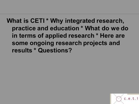 What is CETI * Why integrated research, practice and education * What do we do in terms of applied research * Here are some ongoing research projects and.