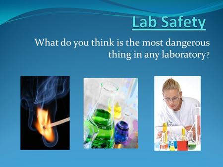 What do you think is the most dangerous thing in any laboratory?