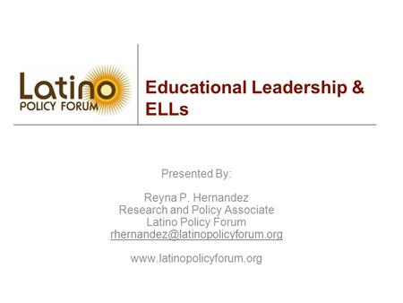 Educational Leadership & ELLs Presented By: Reyna P. Hernandez Research and Policy Associate Latino Policy Forum
