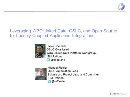 © 2013 IBM Corporation Steve Speicher OSLC Core Lead W3C Linked Data Platform Workgroup IBM Leveraging W3C Linked Data, OSLC, and Open.