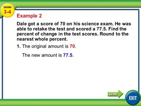 Lesson 3-4 Example 2 3-4 Example 2 Dale got a score of 70 on his science exam. He was able to retake the test and scored a 77.5. Find the percent of change.