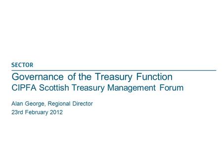 Governance of the Treasury Function CIPFA Scottish Treasury Management Forum Alan George, Regional Director 23rd February 2012.