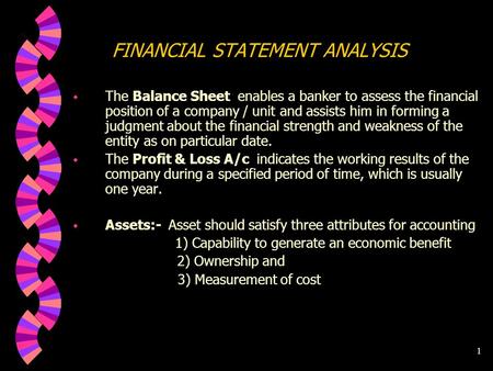 1 FINANCIAL STATEMENT ANALYSIS w The Balance Sheet enables a banker to assess the financial position of a company / unit and assists him in forming a.