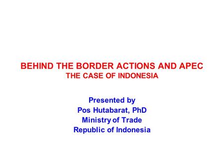 BEHIND THE BORDER ACTIONS AND APEC THE CASE OF INDONESIA Presented by Pos Hutabarat, PhD Ministry of Trade Republic of Indonesia.