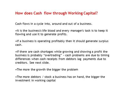 How does Cash flow through Working Capital? Cash flows in a cycle into, around and out of a business. It is the business's life blood and every manager's.